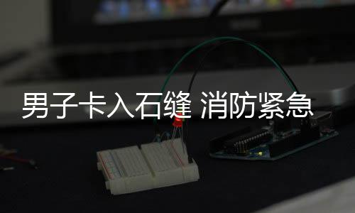 消男子石缝援急救卡入防紧