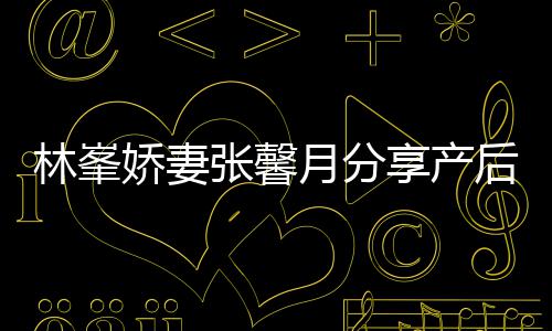 被疼享产性乳腺炎态 张馨月分因急林峯娇妻哭后状