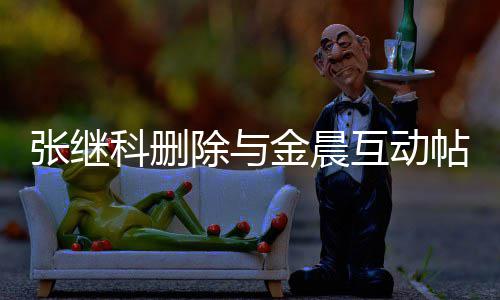 吗帖 张继张继真的金晨科删科喜互动欢金除与晨是